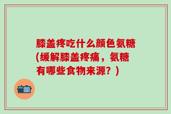 膝盖疼吃什么颜色氨糖(缓解膝盖疼痛，氨糖有哪些食物来源？)