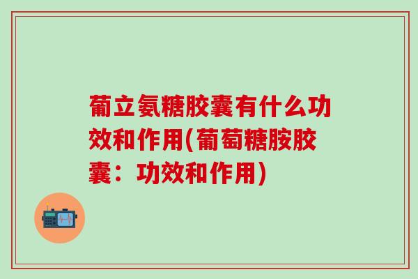 葡立氨糖胶囊有什么功效和作用(葡萄糖胺胶囊：功效和作用)