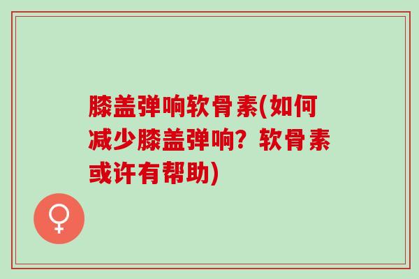 膝盖弹响软骨素(如何减少膝盖弹响？软骨素或许有帮助)