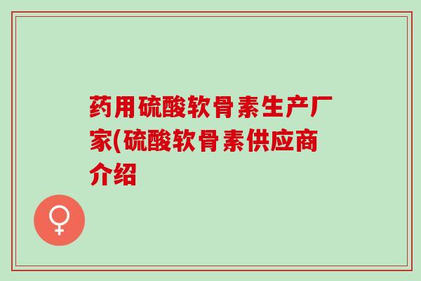 药用硫酸软骨素生产厂家(硫酸软骨素供应商介绍 药用硫酸软骨素生产厂家(硫酸软骨素供应商介绍
