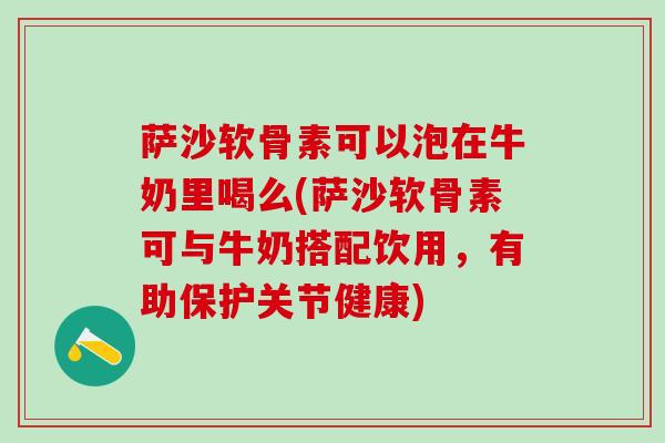 萨沙软骨素可以泡在牛奶里喝么(萨沙软骨素可与牛奶搭配饮用，有助保护关节健康)