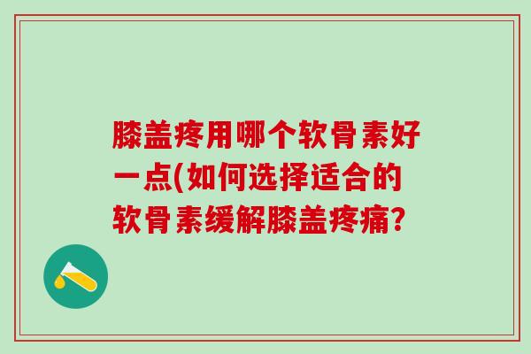 膝盖疼用哪个软骨素好一点(如何选择适合的软骨素缓解膝盖疼痛？