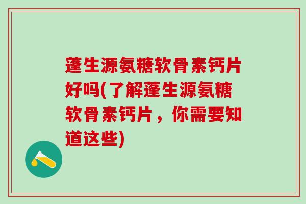 蓬生源氨糖软骨素钙片好吗(了解蓬生源氨糖软骨素钙片，你需要知道这些)