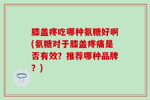 膝盖疼吃哪种氨糖好啊(氨糖对于膝盖疼痛是否有效？推荐哪种品牌？)