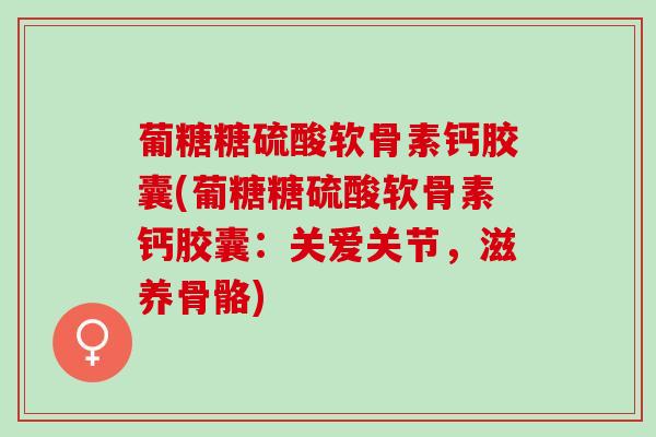葡糖糖硫酸软骨素钙胶囊(葡糖糖硫酸软骨素钙胶囊：关爱关节，滋养骨骼)