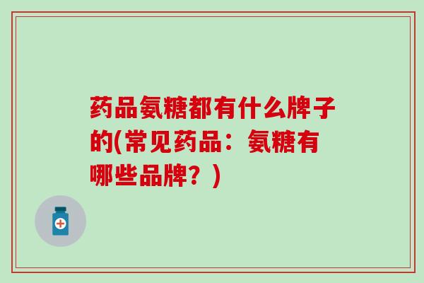 药品氨糖都有什么牌子的(常见药品：氨糖有哪些品牌？)