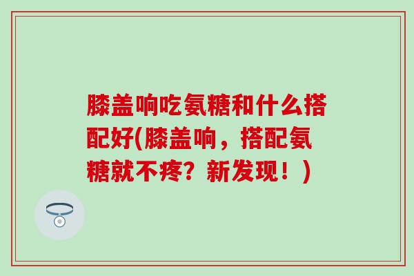 膝盖响吃氨糖和什么搭配好(膝盖响，搭配氨糖就不疼？新发现！)