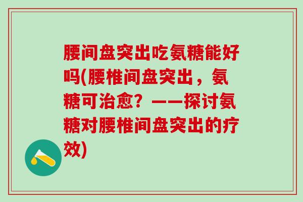 腰间盘突出吃氨糖能好吗(腰椎间盘突出，氨糖可治愈？——探讨氨糖对腰椎间盘突出的疗效)