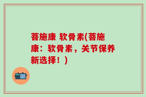 菩施康 软骨素(菩施康：软骨素，关节保养新选择！)