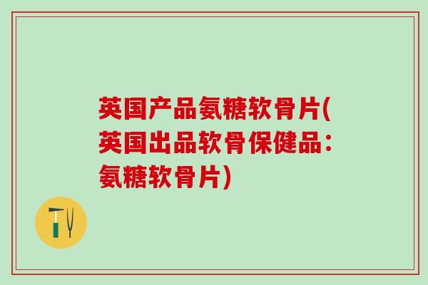 英国产品氨糖软骨片(英国出品软骨保健品：氨糖软骨片)