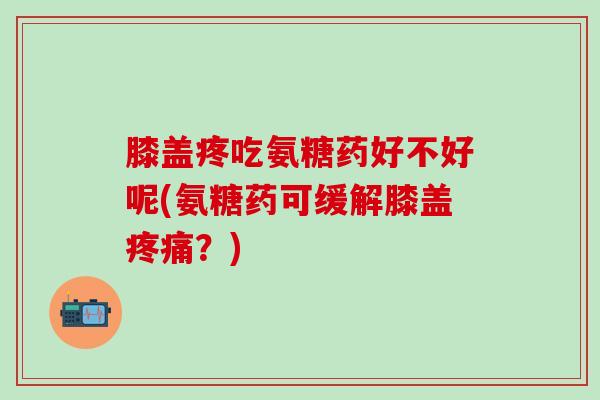 膝盖疼吃氨糖药好不好呢(氨糖药可缓解膝盖疼痛？)