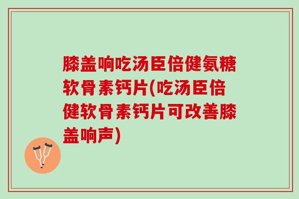 膝盖响吃汤臣倍健氨糖软骨素钙片(吃汤臣倍健软骨素钙片可改善膝盖响声)
