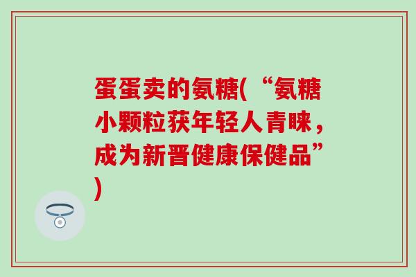 蛋蛋卖的氨糖(“氨糖小颗粒获年轻人青睐，成为新晋健康保健品”)