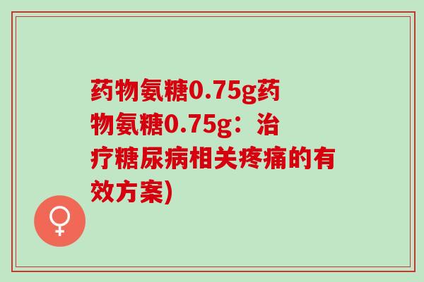 药物氨糖0.75g药物氨糖0.75g：治疗糖尿病相关疼痛的有效方案)