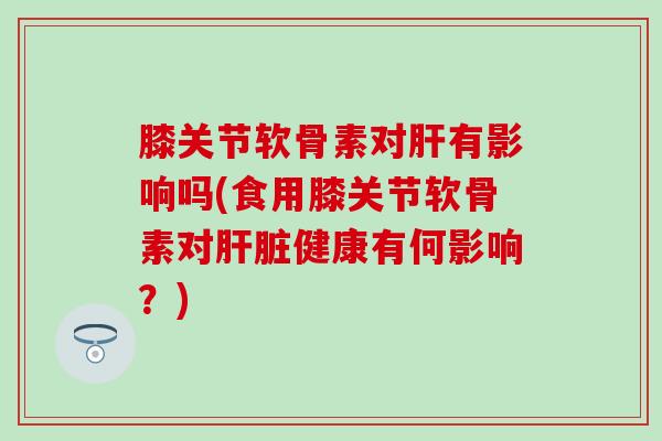 膝关节软骨素对有影响吗(食用膝关节软骨素对健康有何影响?) 膝关节软骨素对有影响吗(食用膝关节软骨素对健康有何影响?)