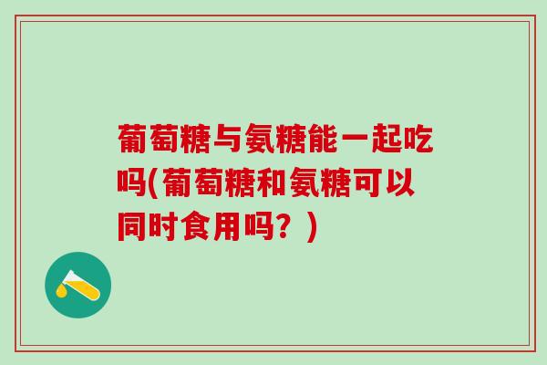葡萄糖与氨糖能一起吃吗(葡萄糖和氨糖可以同时食用吗？)