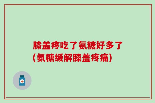膝盖疼吃了氨糖好多了(氨糖缓解膝盖疼痛)
