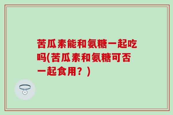 苦瓜素能和氨糖一起吃吗(苦瓜素和氨糖可否一起食用？)
