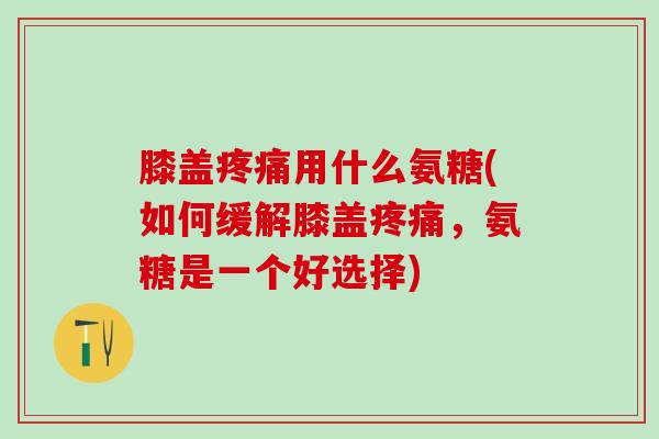 膝盖疼痛用什么氨糖(如何缓解膝盖疼痛，氨糖是一个好选择)