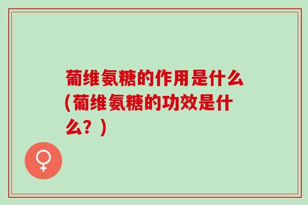 葡维氨糖的作用是什么(葡维氨糖的功效是什么？)