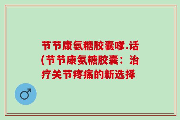 节节康氨糖胶囊嗲.话(节节康氨糖胶囊:关节的新选择 节节康氨糖胶囊嗲.话(节节康氨糖胶囊:关节的新选择