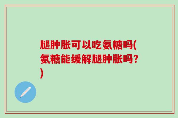 腿肿胀可以吃氨糖吗(氨糖能缓解腿肿胀吗？)