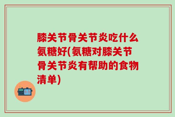 膝关节骨关节炎吃什么氨糖好(氨糖对膝关节骨关节炎有帮助的食物清单)