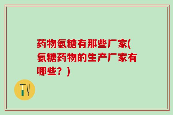 药物氨糖有那些厂家(氨糖药物的生产厂家有哪些？)