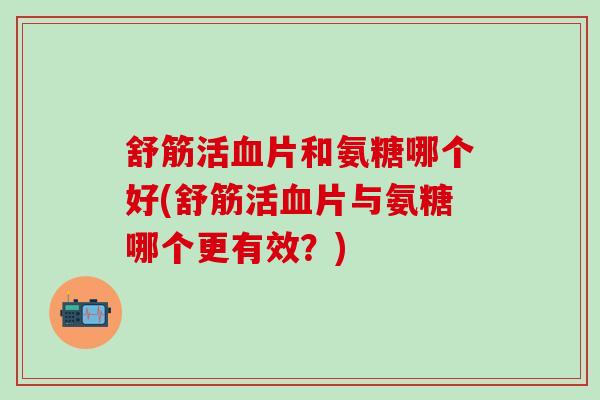 舒筋活血片和氨糖哪个好(舒筋活血片与氨糖哪个更有效？)