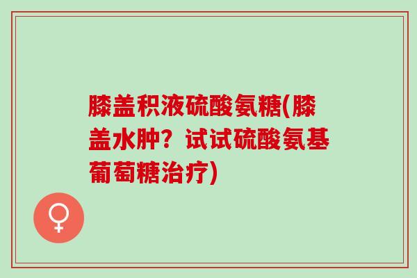 膝盖积液硫酸氨糖(膝盖水肿？试试硫酸氨基葡萄糖治疗)