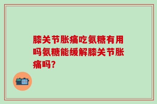 膝关节胀痛吃氨糖有用吗氨糖能缓解膝关节胀痛吗？