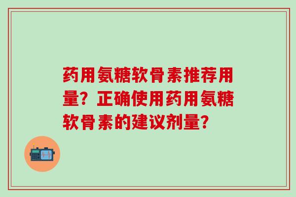 药用氨糖软骨素推荐用量？正确使用药用氨糖软骨素的建议剂量？