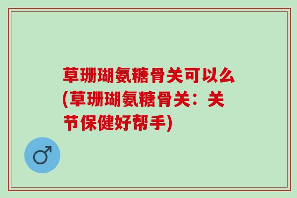 草珊瑚氨糖骨关可以么(草珊瑚氨糖骨关：关节保健好帮手)