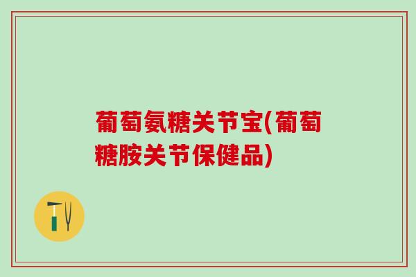 葡萄氨糖关节宝(葡萄糖胺关节保健品) 葡萄氨糖关节宝(葡萄糖胺关节保健品)