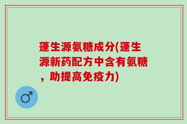 蓬生源氨糖成分(蓬生源新药配方中含有氨糖，助提高免疫力)