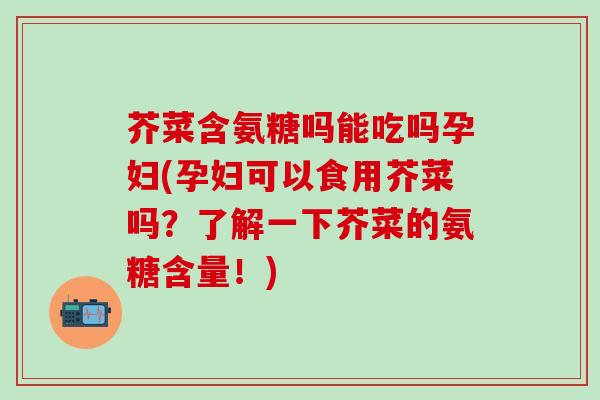 芥菜含氨糖吗能吃吗孕妇(孕妇可以食用芥菜吗？了解一下芥菜的氨糖含量！)