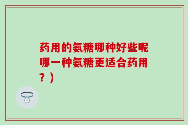 药用的氨糖哪种好些呢哪一种氨糖更适合药用？)