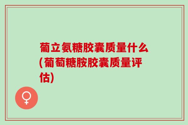 葡立氨糖胶囊质量什么(葡萄糖胺胶囊质量评估)