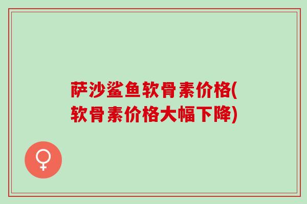 萨沙鲨鱼软骨素价格(软骨素价格大幅下降)