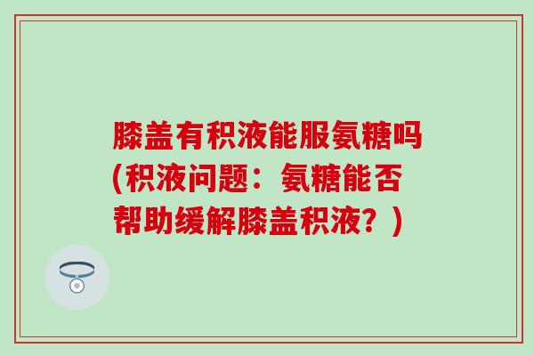 膝盖有积液能服氨糖吗(积液问题：氨糖能否帮助缓解膝盖积液？)