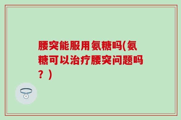 腰突能服用氨糖吗(氨糖可以治疗腰突问题吗？)