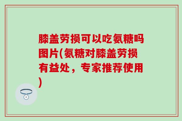 膝盖劳损可以吃氨糖吗图片(氨糖对膝盖劳损有益处，专家推荐使用)