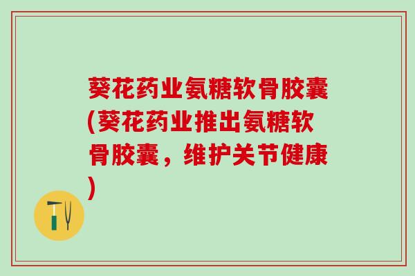 葵花药业氨糖软骨胶囊(葵花药业推出氨糖软骨胶囊，维护关节健康)