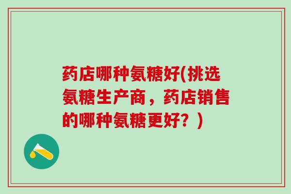 药店哪种氨糖好(挑选氨糖生产商，药店销售的哪种氨糖更好？)