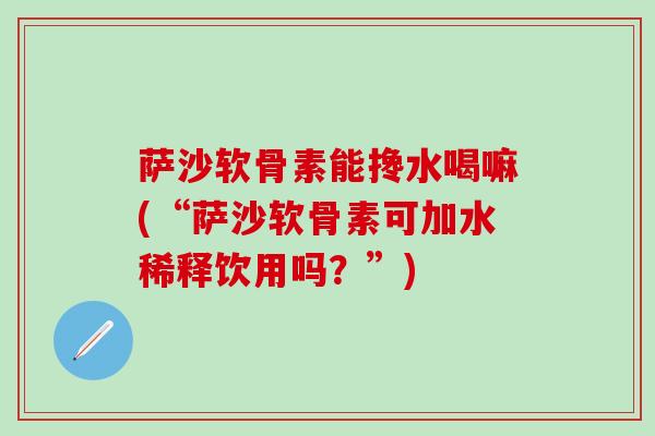 萨沙软骨素能搀水喝嘛(“萨沙软骨素可加水稀释饮用吗？”)