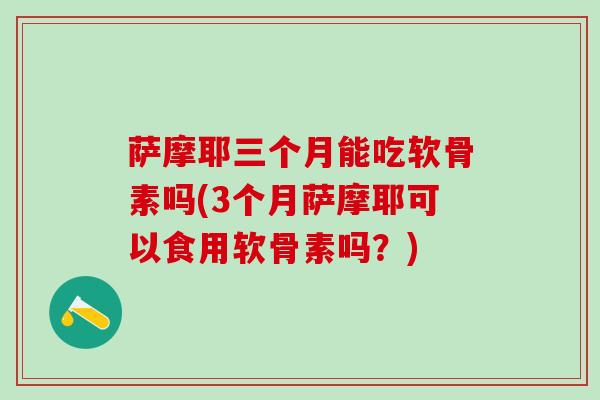 萨摩耶三个月能吃软骨素吗(3个月萨摩耶可以食用软骨素吗？)