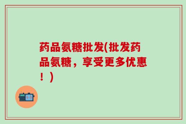 药品氨糖批发(批发药品氨糖，享受更多优惠！)