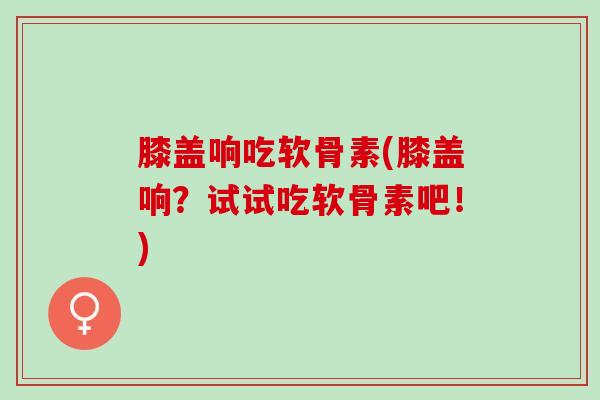 膝盖响吃软骨素(膝盖响？试试吃软骨素吧！)