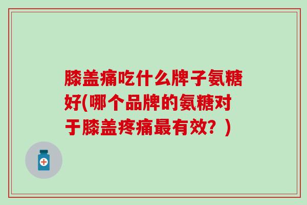 膝盖痛吃什么牌子氨糖好(哪个品牌的氨糖对于膝盖疼痛最有效？)