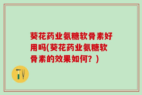 葵花药业氨糖软骨素好用吗(葵花药业氨糖软骨素的效果如何？)